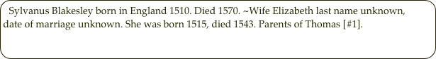 Sylvanus Blakesley born in England 1510. Died 1570. ~Wife Elizabeth last name unknown, date of marriage unknown. She was born 1515, died 1543. Parents of Thomas [#1].