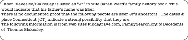 Eber Blakeslee/Blakesley is listed as “Jr” in wife Sarah Ward’s family history book. This would indicate that his father’s name was Eber.
There is no documented proof that the following people are Eber Jr’s ancestors.. The dates & place Connecticut [CT] indicate a strong possibility that they are.
The following information is from web sites Findagrave.com, FamilySearch.org & Decedents of  Thomas Blakesley.
