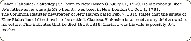 Eber Blakeslee/Blakesley [Sr] born in New Haven CT July 21, 1739. He is probably Eber Jr’s father as he was age 22 when Jr. was born in New London CT Oct. 1, 1761.
The Columbia Register newspaper of New Haven dated Feb. 7, 1815 states that the estate of Eber Blakeslee of Cheshire is to be settled. Clarissa Blakeslee is to receive any debits owed to his estate. This indicates that he died 1813/1815, Clarissa was his wife & possibly Jr’s mother.