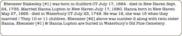 Ebenezer Blakesley [#1] was born in Guilford CT July 17, 1664 - died in New Haven Sept. 24, 1735. Married Hanna Lupton in New Haven July 17, 1680. Hanna born in New Haven May 27, 1665 - died in Waterbury CT July 23, 1749. He was 16, she was 15 when they married ! They 10 or 11 children. Ebenezer [#2] above was number 2 along with twin sister Hanna. Ebenezer [#1] & Hanna Lupton are buried in Waterbury’s Old Pine Cemetery. 