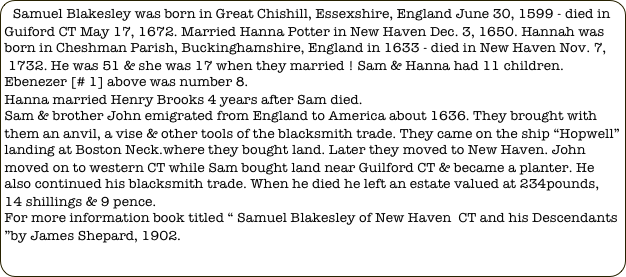 Samuel Blakesley was born in Great Chishill, Essexshire, England June 30, 1599 - died in Guiford CT May 17, 1672. Married Hanna Potter in New Haven Dec. 3, 1650. Hannah was born in Cheshman Parish, Buckinghamshire, England in 1633 - died in New Haven Nov. 7,
 1732. He was 51 & she was 17 when they married ! Sam & Hanna had 11 children. Ebenezer [# 1] above was number 8.
Hanna married Henry Brooks 4 years after Sam died. 
Sam & brother John emigrated from England to America about 1636. They brought with them an anvil, a vise & other tools of the blacksmith trade. They came on the ship “Hopwell” landing at Boston Neck.where they bought land. Later they moved to New Haven. John moved on to western CT while Sam bought land near Guilford CT & became a planter. He also continued his blacksmith trade. When he died he left an estate valued at 234pounds, 14 shillings & 9 pence.
For more information book titled “ Samuel Blakesley of New Haven  CT and his Descendants ”by James Shepard, 1902.