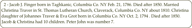 2 - Jacob J. Finger born in Taghkanic, Columbia Co. NY Feb. 21, 1786. Died after 1850. Married Christina Traver in St. Thomas Lutheran Church, Claverack, Columbia Co. NY about 1810. Christina daughter of Johannes Traver & Eva Grot born in Columbia Co. NY Oct. 2, 1794 . Died after 1850. Jacob & Christina had 10 children. Peter John was number 7.