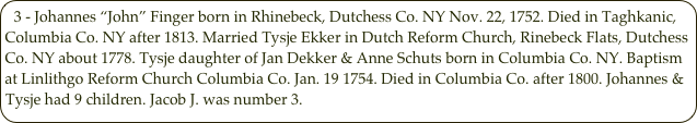 3 - Johannes “John” Finger born in Rhinebeck, Dutchess Co. NY Nov. 22, 1752. Died in Taghkanic, Columbia Co. NY after 1813. Married Tysje Ekker in Dutch Reform Church, Rinebeck Flats, Dutchess Co. NY about 1778. Tysje daughter of Jan Dekker & Anne Schuts born in Columbia Co. NY. Baptism at Linlithgo Reform Church Columbia Co. Jan. 19 1754. Died in Columbia Co. after 1800. Johannes & Tysje had 9 children. Jacob J. was number 3. 