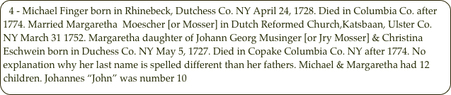 4 - Michael Finger born in Rhinebeck, Dutchess Co. NY April 24, 1728. Died in Columbia Co. after 1774. Married Margaretha  Moescher [or Mosser] in Dutch Reformed Church,Katsbaan, Ulster Co. NY March 31 1752. Margaretha daughter of Johann Georg Musinger [or Jry Mosser] & Christina Eschwein born in Duchess Co. NY May 5, 1727. Died in Copake Columbia Co. NY after 1774. No explanation why her last name is spelled different than her fathers. Michael & Margaretha had 12 children. Johannes “John” was number 10