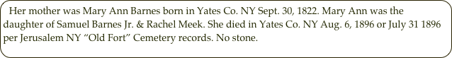 Her mother was Mary Ann Barnes born in Yates Co. NY Sept. 30, 1822. Mary Ann was the daughter of Samuel Barnes Jr. & Rachel Meek. She died in Yates Co. NY Aug. 6, 1896 or July 31 1896 per Jerusalem NY “Old Fort” Cemetery records. No stone.