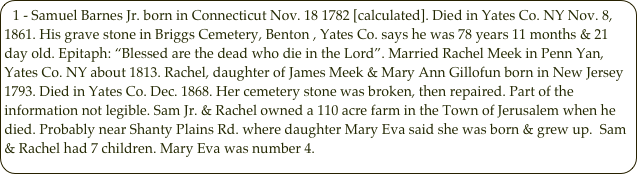 1 - Samuel Barnes Jr. born in Connecticut Nov. 18 1782 [calculated]. Died in Yates Co. NY Nov. 8, 1861. His grave stone in Briggs Cemetery, Benton , Yates Co. says he was 78 years 11 months & 21 day old. Epitaph: “Blessed are the dead who die in the Lord”. Married Rachel Meek in Penn Yan, Yates Co. NY about 1813. Rachel, daughter of James Meek & Mary Ann Gillofun born in New Jersey 1793. Died in Yates Co. Dec. 1868. Her cemetery stone was broken, then repaired. Part of the information not legible. Sam Jr. & Rachel owned a 110 acre farm in the Town of Jerusalem when he died. Probably near Shanty Plains Rd. where daughter Mary Eva said she was born & grew up.  Sam & Rachel had 7 children. Mary Eva was number 4.