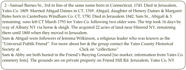 2 - Samuel Barnes Sr., 3rd in line of the same name born in Connecticut, 1743. Died in Jerusalem, Yates Co. 1809. Married Abigail Daines in CT, 1769. Abigail, daughter of Henery Daines & Margaret Bates born in Canterburu Windham Co. CT, 1750. Died in Jerusalem 1842. Sam Sr., Abigail & 3 remaining  sons left CT March 1793 for Yates Co. following two older sons. The trip took 16 days by way of Albany NY via horse & sleigh. The acquired 22 acres of land near Himrod NY, remaining there until 1800 when they moved to Jerusalem.
Sam & Abigail were followers of Jemima Wilkinson, a religious leader who was known as the “Universal Publik Friend”. For more about her & the group contact the Yates County Historical Society at     Yates County History Center   Click on “collections”
Sam & Abby are both buried in the Friend’s Burying Ground [no marker, information from Yates Co. cemetery lists]. The grounds are on private property on Friend Hill Rd. Jerusalem, Yates Co. NY