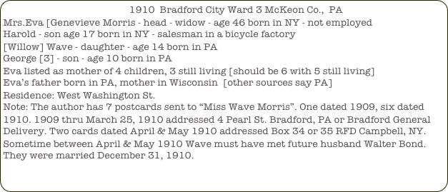                                                 1910  Bradford City Ward 3 McKeon Co.,  PA
Mrs.Eva [Genevieve Morris - head - widow - age 46 born in NY - not employed
Harold - son age 17 born in NY - salesman in a bicycle factory
[Willow] Wave - daughter - age 14 born in PA
George [3] - son - age 10 born in PA
Eva listed as mother of 4 children, 3 still living [should be 6 with 5 still living]
Eva’s father born in PA, mother in Wisconsin  [other sources say PA]
Residence: West Washington St.
Note: The author has 7 postcards sent to “Miss Wave Morris”. One dated 1909, six dated 1910. 1909 thru March 25, 1910 addressed 4 Pearl St. Bradford, PA or Bradford General Delivery. Two cards dated April & May 1910 addressed Box 34 or 35 RFD Campbell, NY. Sometime between April & May 1910 Wave must have met future husband Walter Bond. They were married December 31, 1910.
 