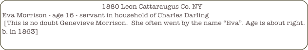                                                         1880 Leon Cattaraugus Co. NY
Eva Morrison - age 16 - servant in household of Charles Darling
 [This is no doubt Genevieve Morrison.  She often went by the name “Eva”. Age is about right. b. in 1863]